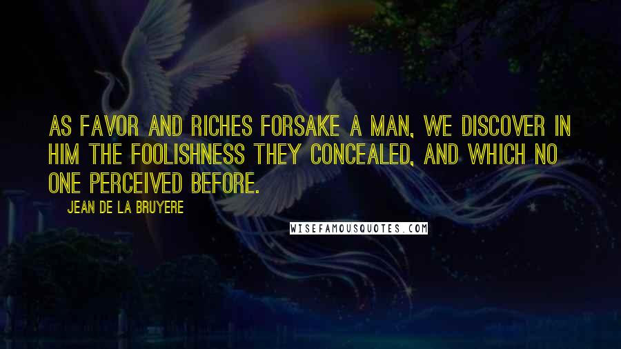 Jean De La Bruyere Quotes: As favor and riches forsake a man, we discover in him the foolishness they concealed, and which no one perceived before.