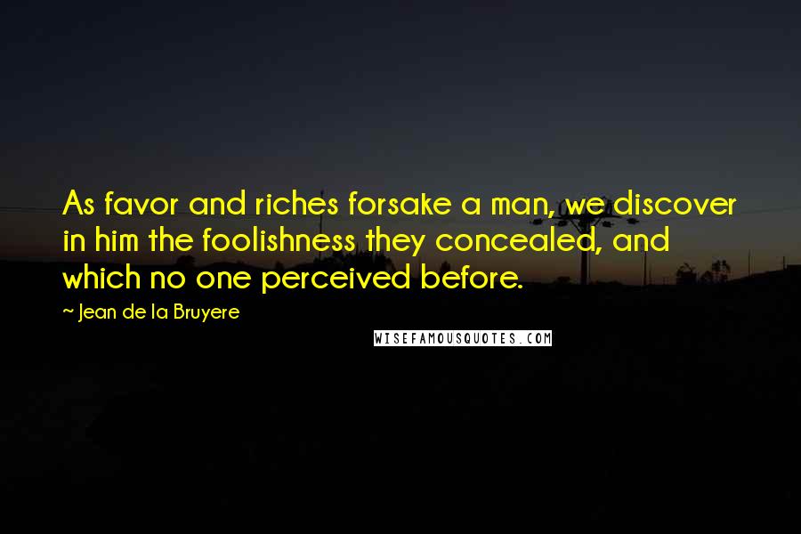 Jean De La Bruyere Quotes: As favor and riches forsake a man, we discover in him the foolishness they concealed, and which no one perceived before.