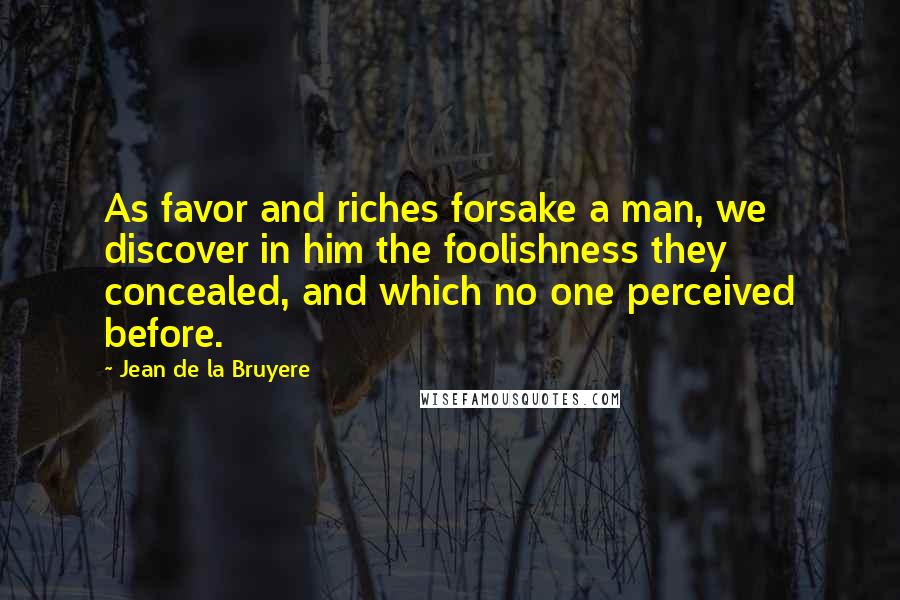 Jean De La Bruyere Quotes: As favor and riches forsake a man, we discover in him the foolishness they concealed, and which no one perceived before.