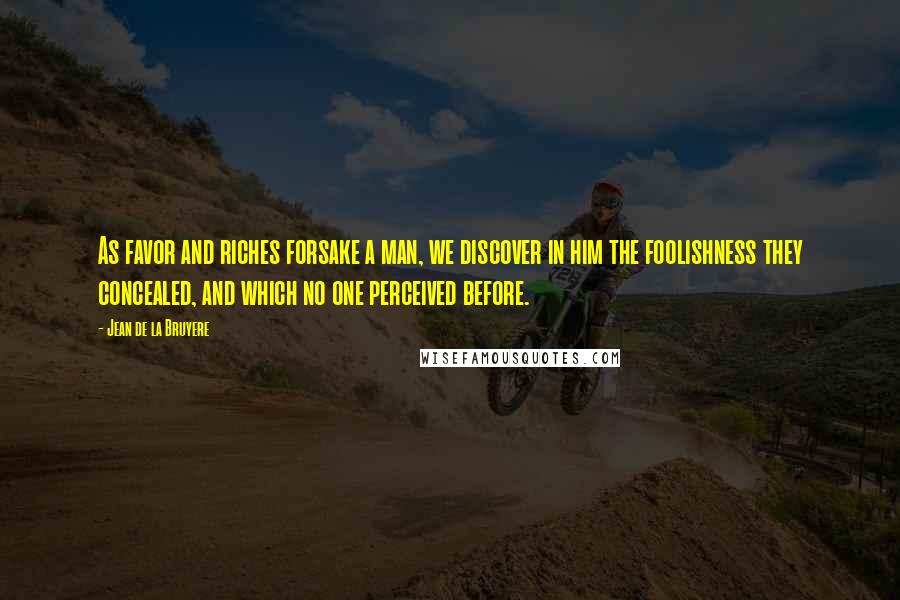 Jean De La Bruyere Quotes: As favor and riches forsake a man, we discover in him the foolishness they concealed, and which no one perceived before.