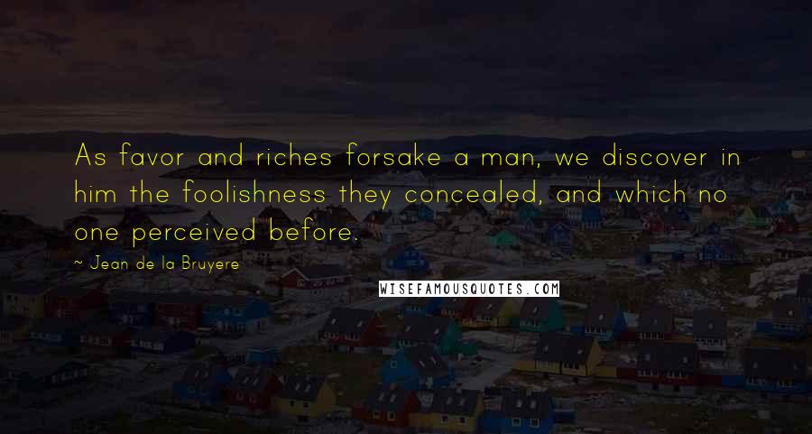 Jean De La Bruyere Quotes: As favor and riches forsake a man, we discover in him the foolishness they concealed, and which no one perceived before.