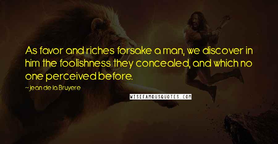 Jean De La Bruyere Quotes: As favor and riches forsake a man, we discover in him the foolishness they concealed, and which no one perceived before.