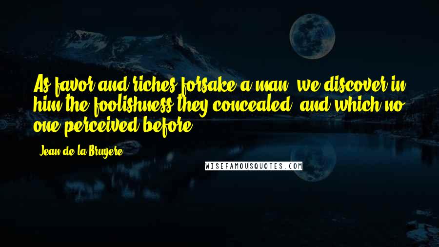 Jean De La Bruyere Quotes: As favor and riches forsake a man, we discover in him the foolishness they concealed, and which no one perceived before.