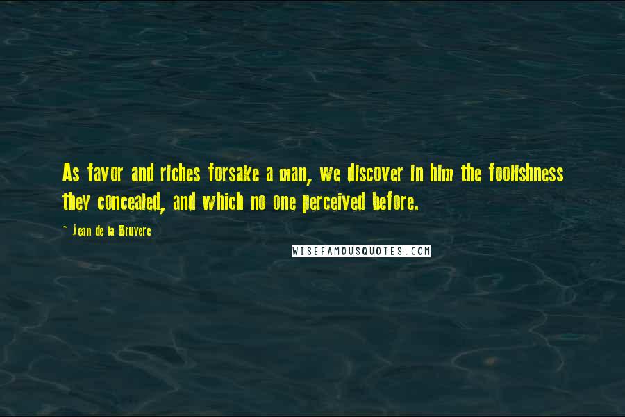 Jean De La Bruyere Quotes: As favor and riches forsake a man, we discover in him the foolishness they concealed, and which no one perceived before.