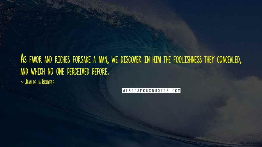 Jean De La Bruyere Quotes: As favor and riches forsake a man, we discover in him the foolishness they concealed, and which no one perceived before.