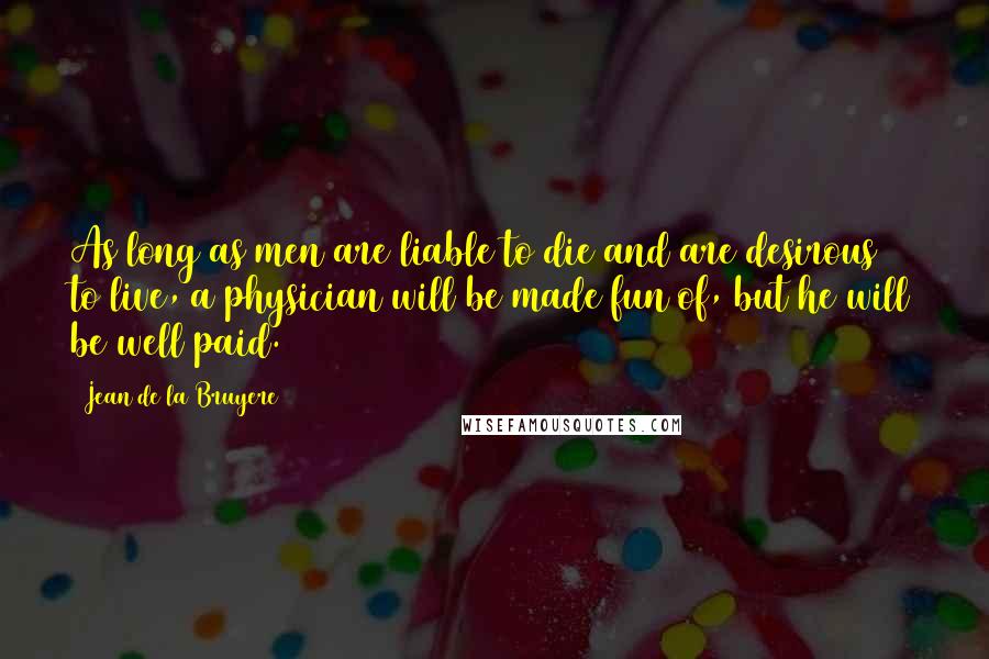 Jean De La Bruyere Quotes: As long as men are liable to die and are desirous to live, a physician will be made fun of, but he will be well paid.