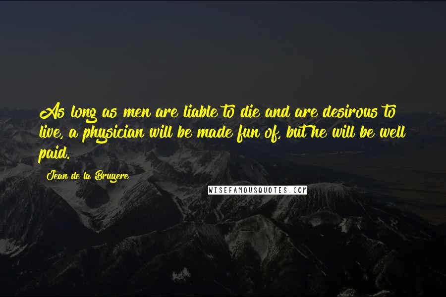 Jean De La Bruyere Quotes: As long as men are liable to die and are desirous to live, a physician will be made fun of, but he will be well paid.