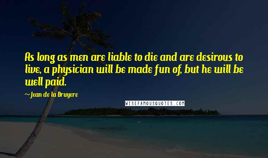 Jean De La Bruyere Quotes: As long as men are liable to die and are desirous to live, a physician will be made fun of, but he will be well paid.