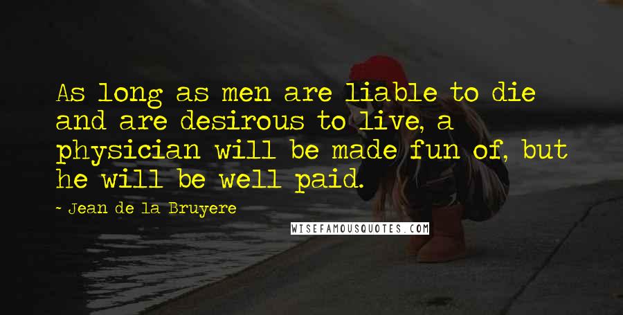 Jean De La Bruyere Quotes: As long as men are liable to die and are desirous to live, a physician will be made fun of, but he will be well paid.