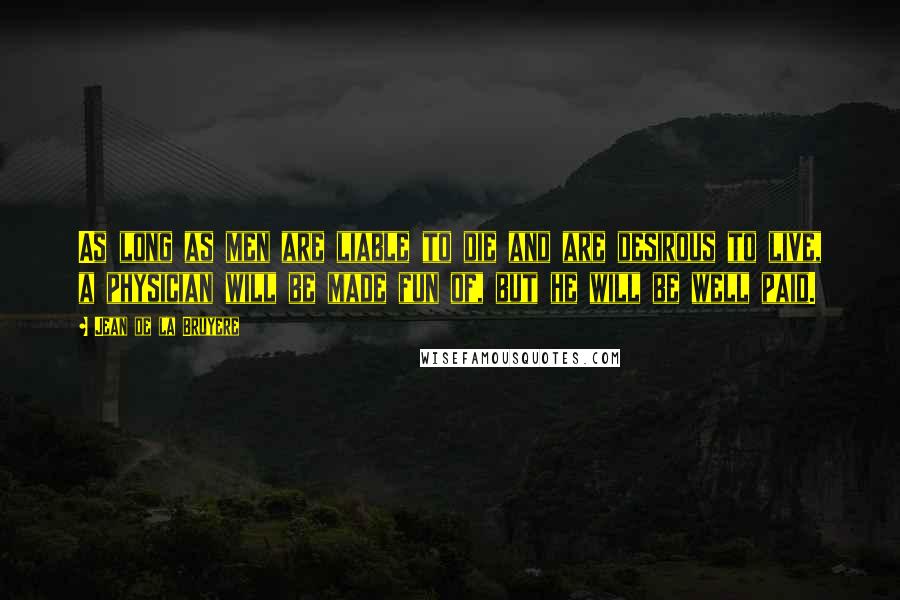 Jean De La Bruyere Quotes: As long as men are liable to die and are desirous to live, a physician will be made fun of, but he will be well paid.