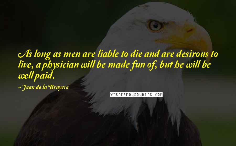 Jean De La Bruyere Quotes: As long as men are liable to die and are desirous to live, a physician will be made fun of, but he will be well paid.