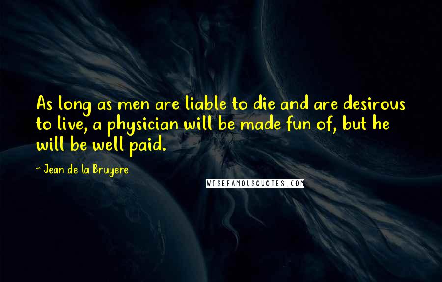 Jean De La Bruyere Quotes: As long as men are liable to die and are desirous to live, a physician will be made fun of, but he will be well paid.