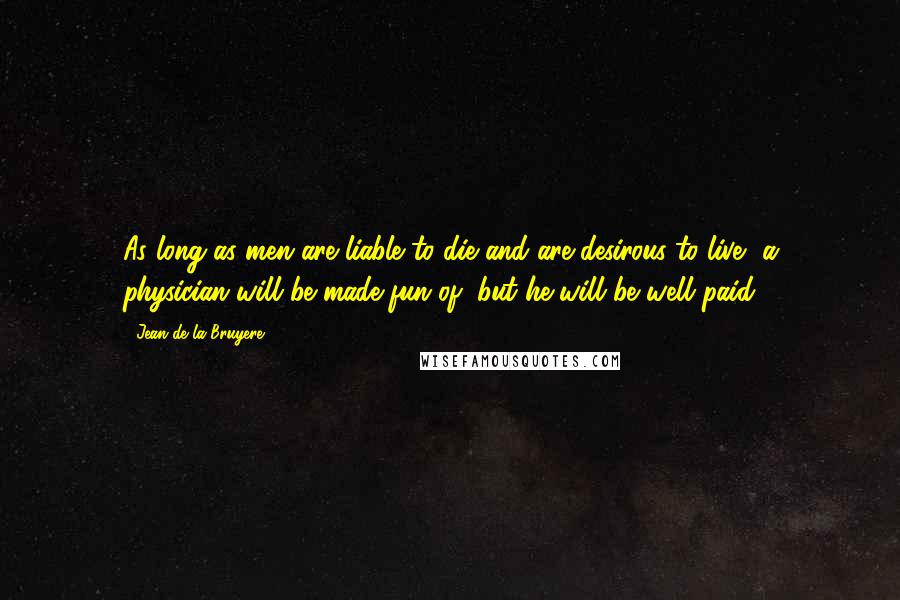 Jean De La Bruyere Quotes: As long as men are liable to die and are desirous to live, a physician will be made fun of, but he will be well paid.