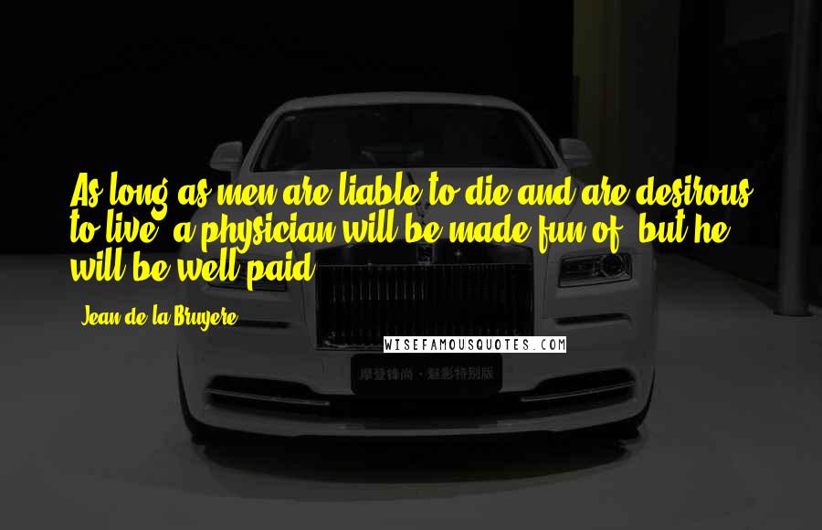 Jean De La Bruyere Quotes: As long as men are liable to die and are desirous to live, a physician will be made fun of, but he will be well paid.