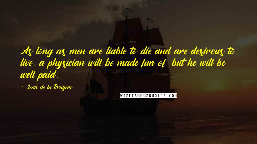 Jean De La Bruyere Quotes: As long as men are liable to die and are desirous to live, a physician will be made fun of, but he will be well paid.