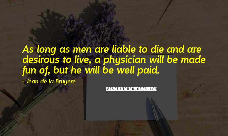 Jean De La Bruyere Quotes: As long as men are liable to die and are desirous to live, a physician will be made fun of, but he will be well paid.