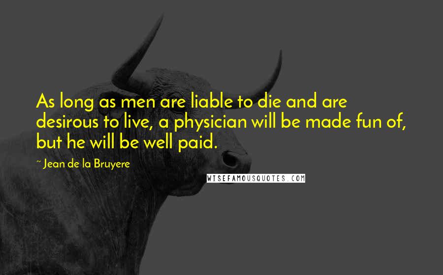 Jean De La Bruyere Quotes: As long as men are liable to die and are desirous to live, a physician will be made fun of, but he will be well paid.