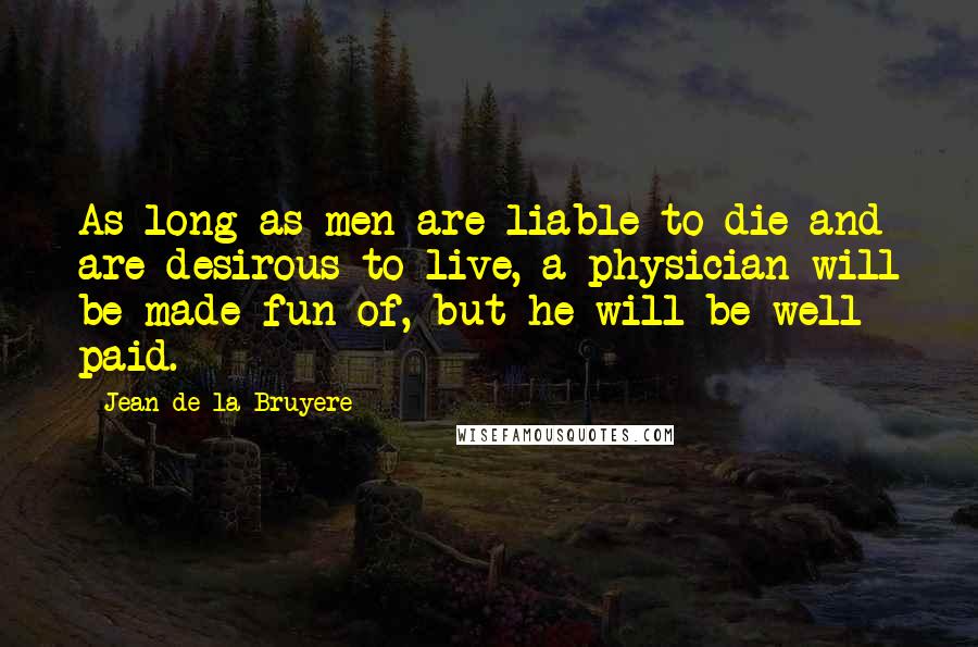 Jean De La Bruyere Quotes: As long as men are liable to die and are desirous to live, a physician will be made fun of, but he will be well paid.