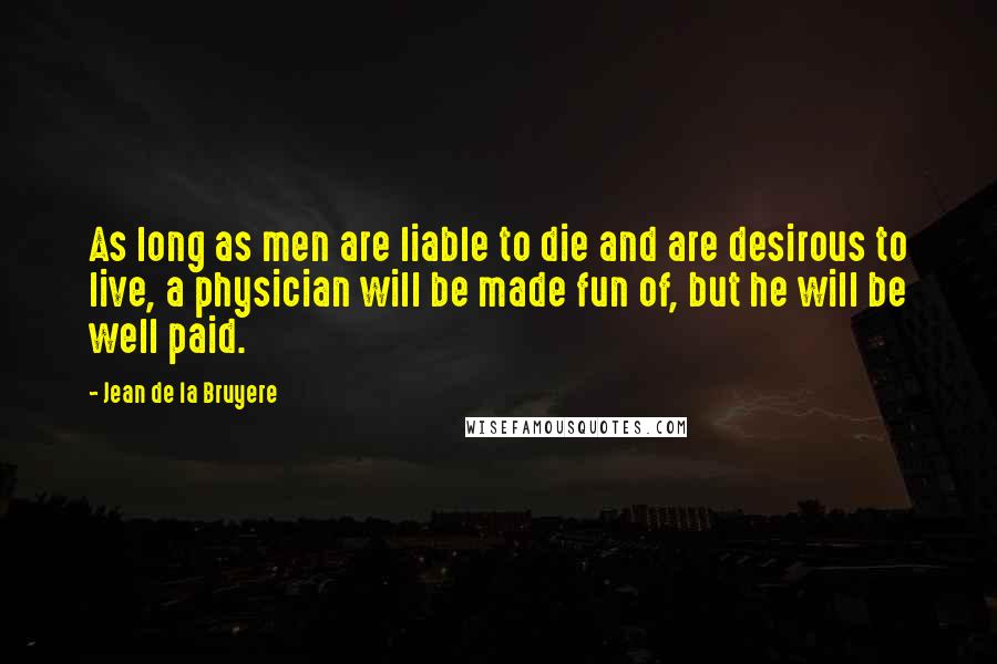 Jean De La Bruyere Quotes: As long as men are liable to die and are desirous to live, a physician will be made fun of, but he will be well paid.