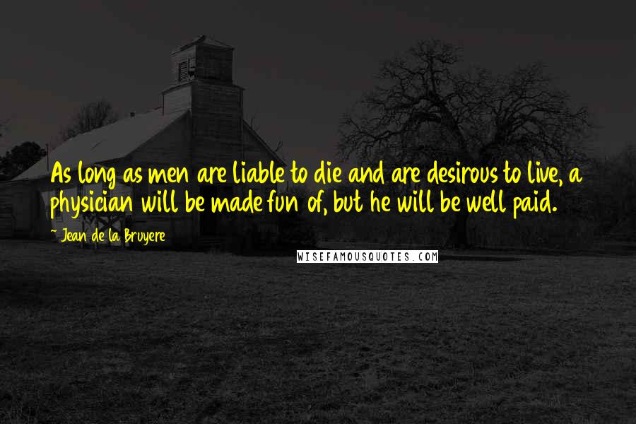 Jean De La Bruyere Quotes: As long as men are liable to die and are desirous to live, a physician will be made fun of, but he will be well paid.