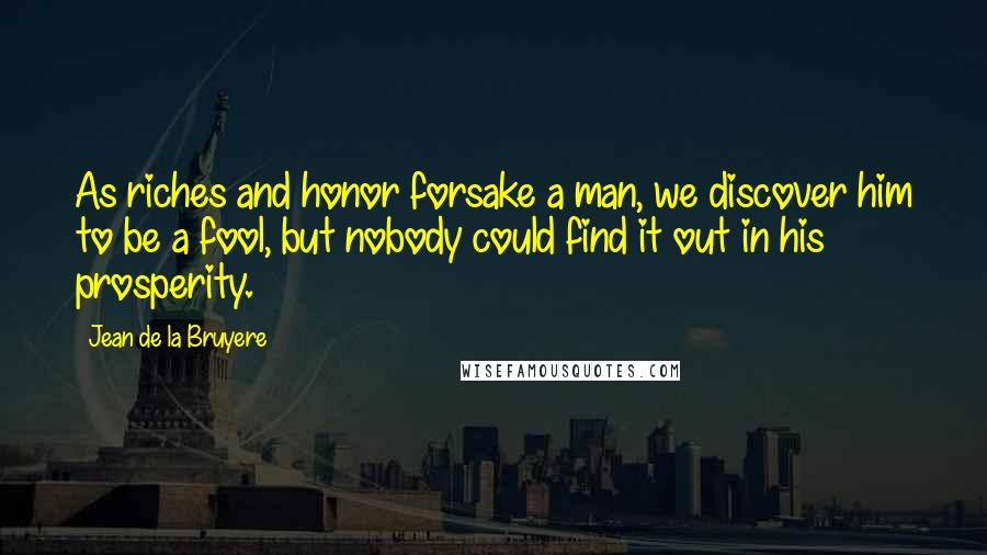 Jean De La Bruyere Quotes: As riches and honor forsake a man, we discover him to be a fool, but nobody could find it out in his prosperity.