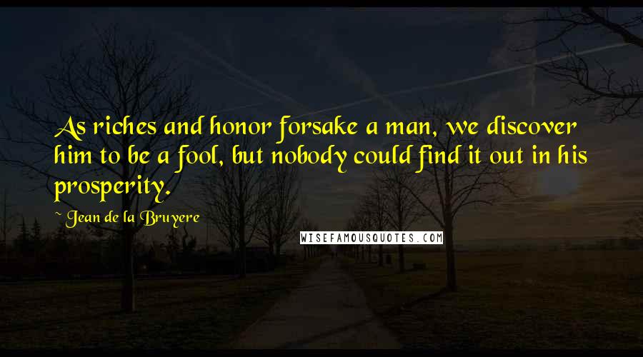 Jean De La Bruyere Quotes: As riches and honor forsake a man, we discover him to be a fool, but nobody could find it out in his prosperity.