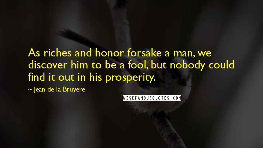 Jean De La Bruyere Quotes: As riches and honor forsake a man, we discover him to be a fool, but nobody could find it out in his prosperity.