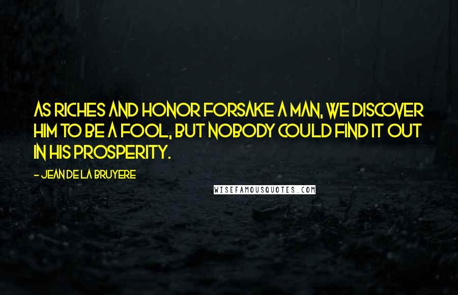 Jean De La Bruyere Quotes: As riches and honor forsake a man, we discover him to be a fool, but nobody could find it out in his prosperity.