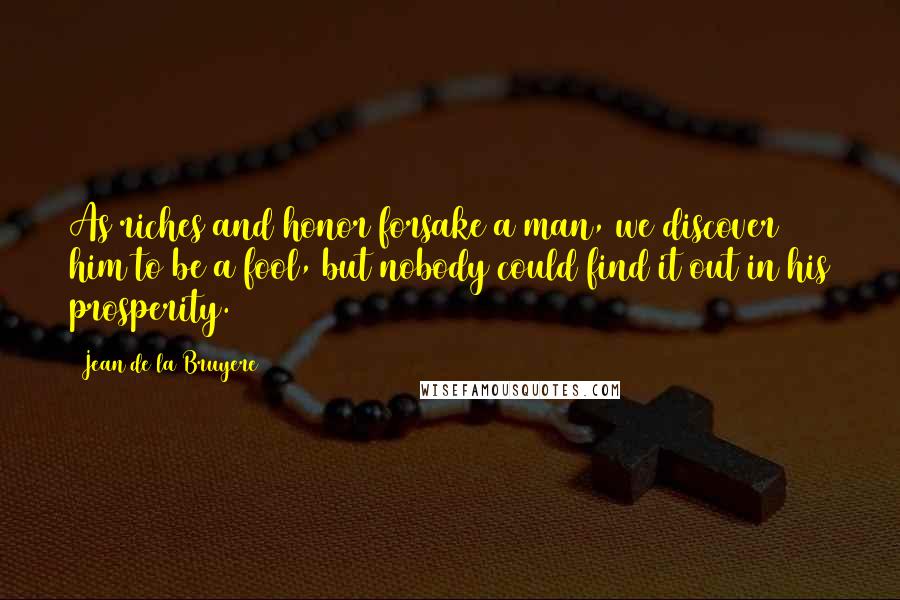 Jean De La Bruyere Quotes: As riches and honor forsake a man, we discover him to be a fool, but nobody could find it out in his prosperity.