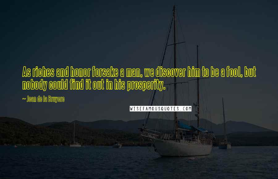 Jean De La Bruyere Quotes: As riches and honor forsake a man, we discover him to be a fool, but nobody could find it out in his prosperity.