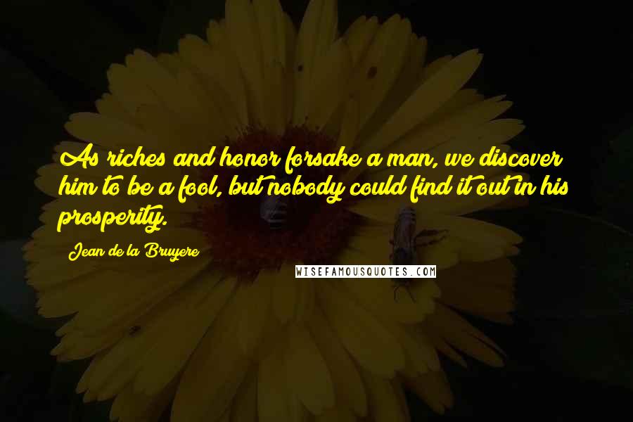 Jean De La Bruyere Quotes: As riches and honor forsake a man, we discover him to be a fool, but nobody could find it out in his prosperity.