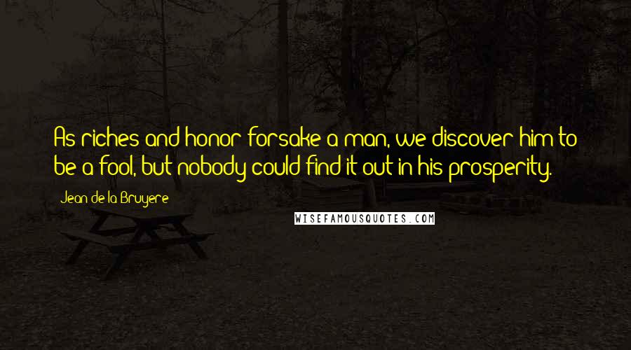 Jean De La Bruyere Quotes: As riches and honor forsake a man, we discover him to be a fool, but nobody could find it out in his prosperity.