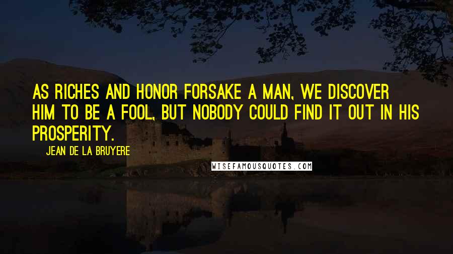 Jean De La Bruyere Quotes: As riches and honor forsake a man, we discover him to be a fool, but nobody could find it out in his prosperity.