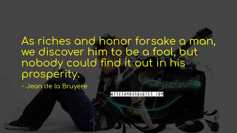 Jean De La Bruyere Quotes: As riches and honor forsake a man, we discover him to be a fool, but nobody could find it out in his prosperity.