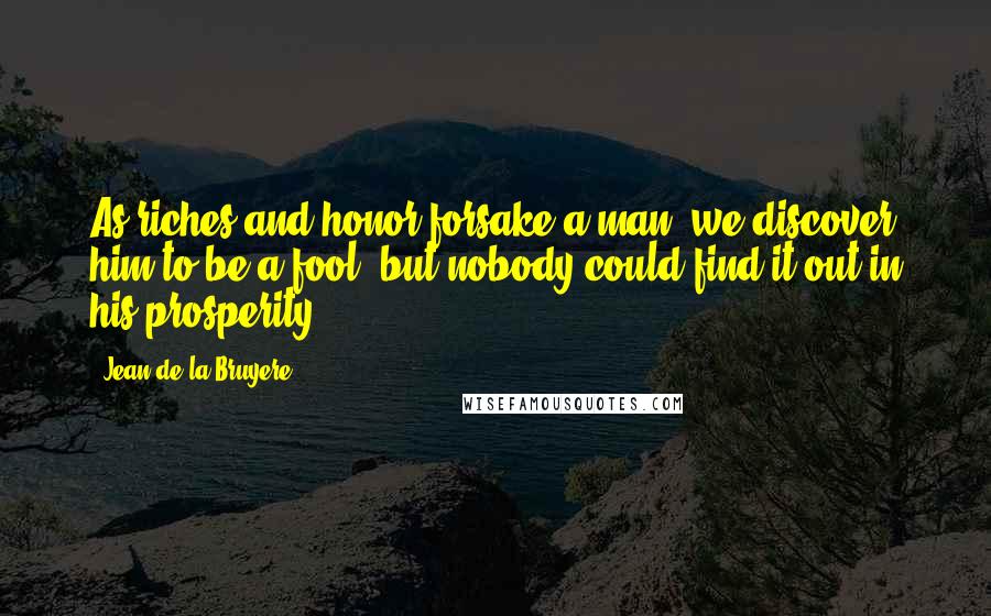 Jean De La Bruyere Quotes: As riches and honor forsake a man, we discover him to be a fool, but nobody could find it out in his prosperity.