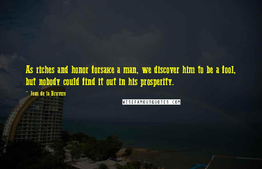 Jean De La Bruyere Quotes: As riches and honor forsake a man, we discover him to be a fool, but nobody could find it out in his prosperity.