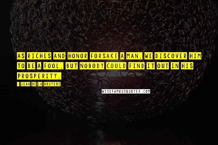 Jean De La Bruyere Quotes: As riches and honor forsake a man, we discover him to be a fool, but nobody could find it out in his prosperity.