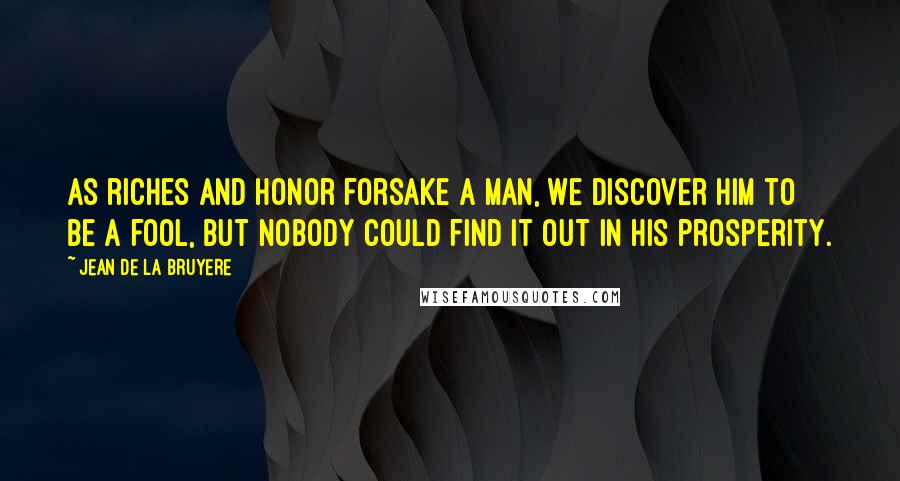 Jean De La Bruyere Quotes: As riches and honor forsake a man, we discover him to be a fool, but nobody could find it out in his prosperity.