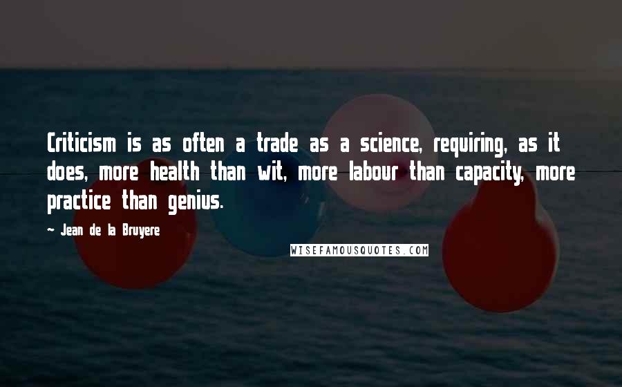 Jean De La Bruyere Quotes: Criticism is as often a trade as a science, requiring, as it does, more health than wit, more labour than capacity, more practice than genius.
