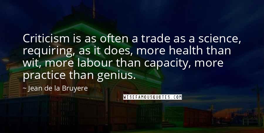 Jean De La Bruyere Quotes: Criticism is as often a trade as a science, requiring, as it does, more health than wit, more labour than capacity, more practice than genius.