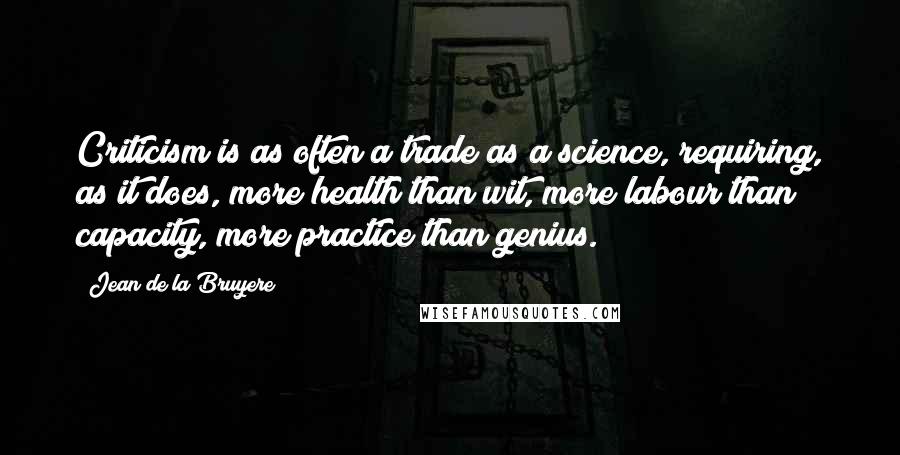 Jean De La Bruyere Quotes: Criticism is as often a trade as a science, requiring, as it does, more health than wit, more labour than capacity, more practice than genius.