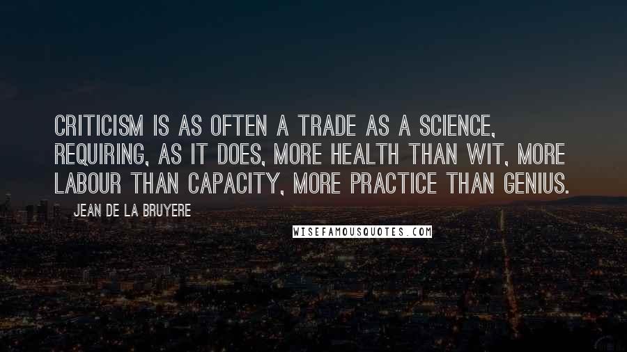 Jean De La Bruyere Quotes: Criticism is as often a trade as a science, requiring, as it does, more health than wit, more labour than capacity, more practice than genius.