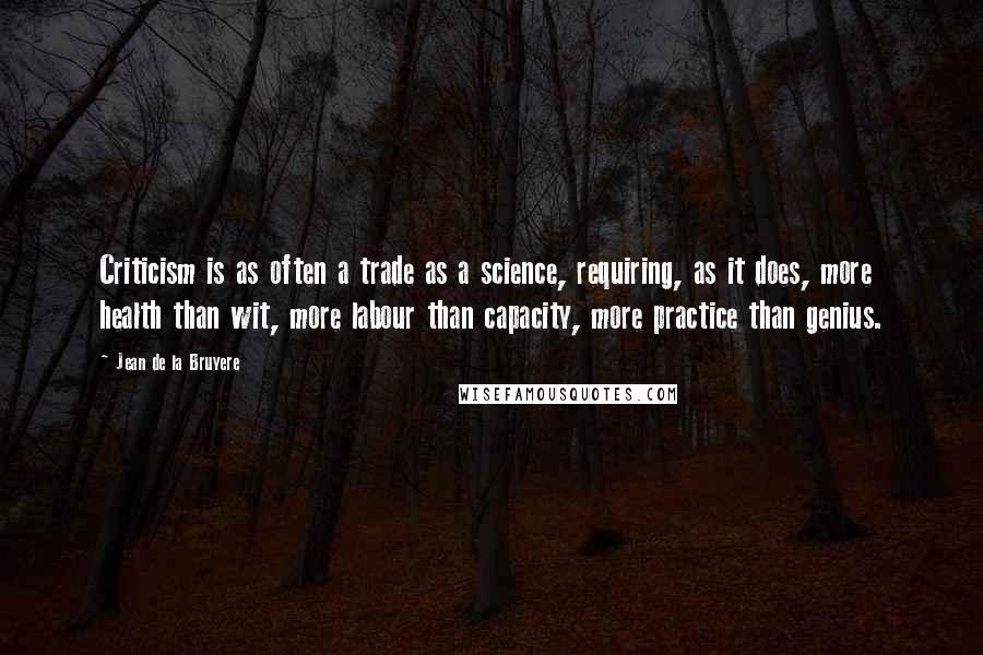 Jean De La Bruyere Quotes: Criticism is as often a trade as a science, requiring, as it does, more health than wit, more labour than capacity, more practice than genius.