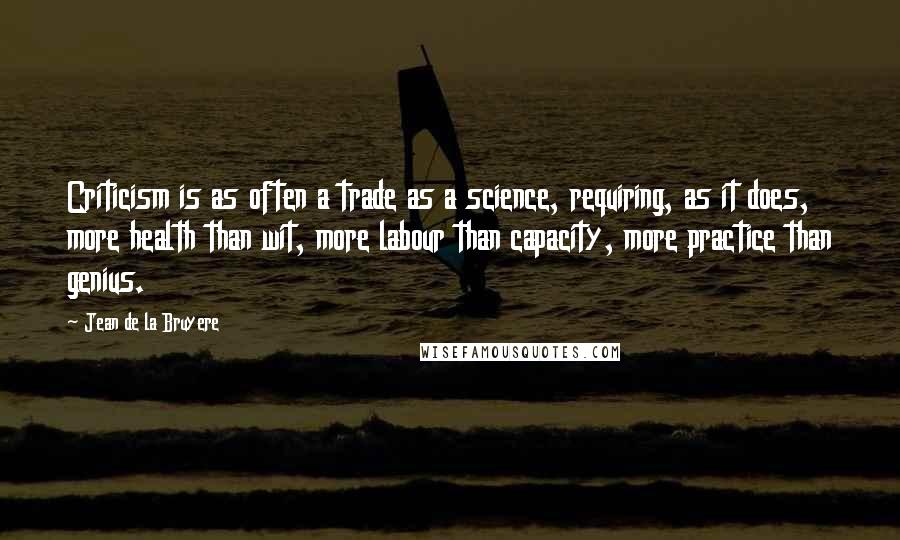 Jean De La Bruyere Quotes: Criticism is as often a trade as a science, requiring, as it does, more health than wit, more labour than capacity, more practice than genius.