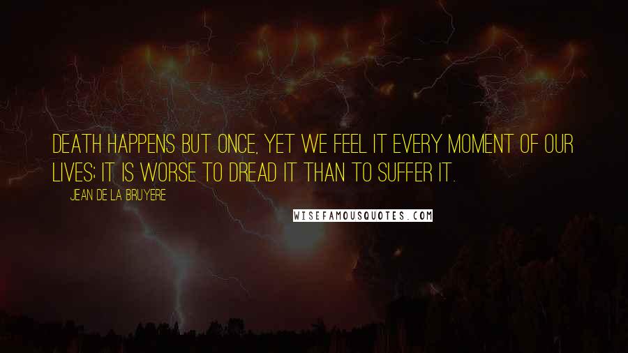 Jean De La Bruyere Quotes: Death happens but once, yet we feel it every moment of our lives; it is worse to dread it than to suffer it.