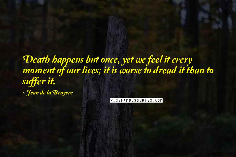 Jean De La Bruyere Quotes: Death happens but once, yet we feel it every moment of our lives; it is worse to dread it than to suffer it.