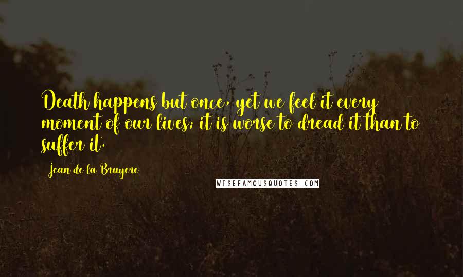 Jean De La Bruyere Quotes: Death happens but once, yet we feel it every moment of our lives; it is worse to dread it than to suffer it.