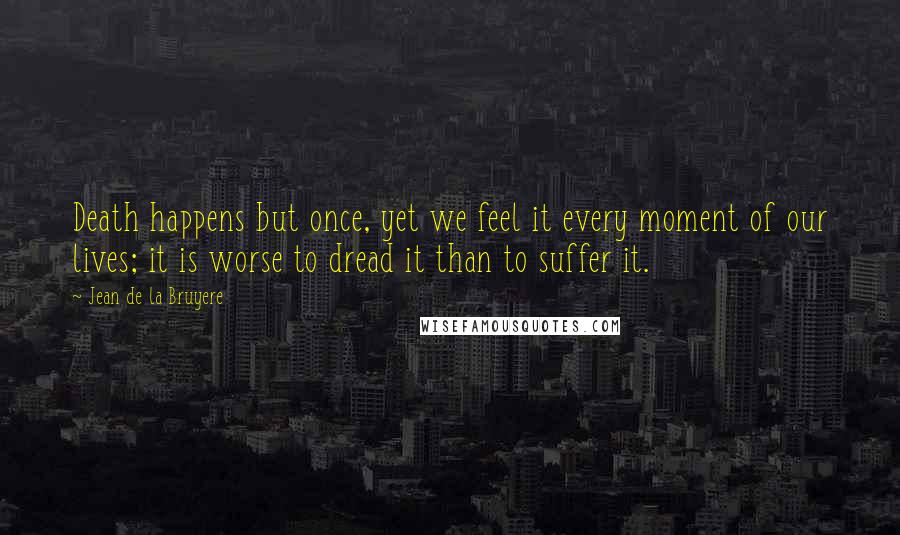 Jean De La Bruyere Quotes: Death happens but once, yet we feel it every moment of our lives; it is worse to dread it than to suffer it.
