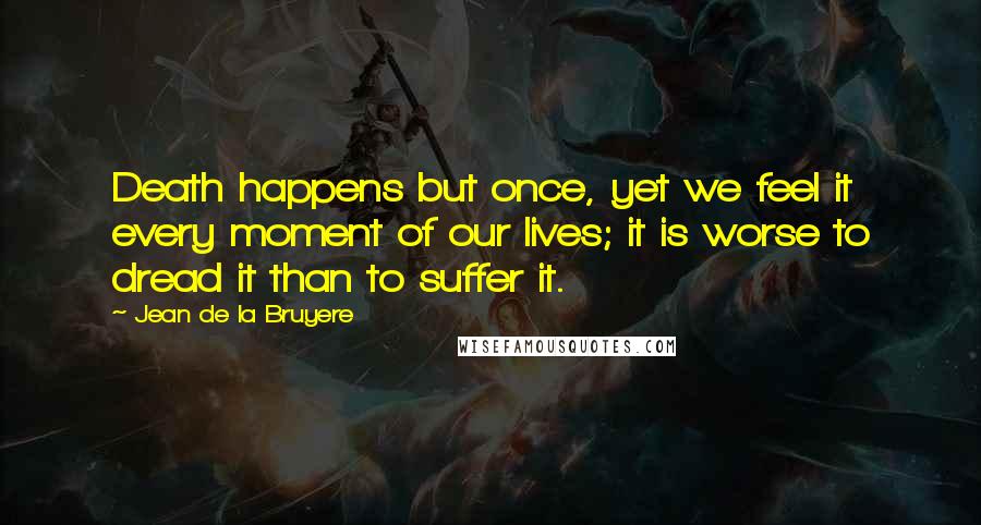 Jean De La Bruyere Quotes: Death happens but once, yet we feel it every moment of our lives; it is worse to dread it than to suffer it.