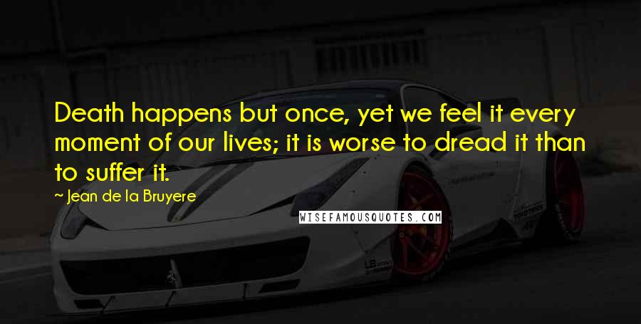Jean De La Bruyere Quotes: Death happens but once, yet we feel it every moment of our lives; it is worse to dread it than to suffer it.